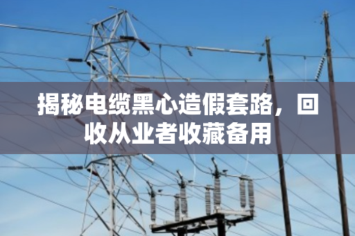 揭秘电缆黑心造假套路,回收从业者收藏备用 揭秘电缆黑心造假套路,回收从业者收藏备用