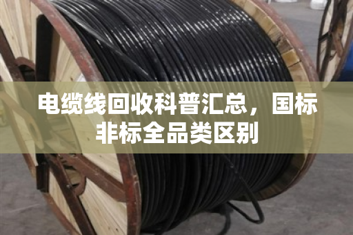 电缆线回收科普汇总,国标非标全品类区别 电缆线回收科普汇总,国标非标全品类区别