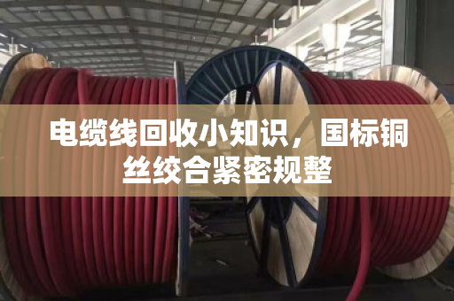 电缆线回收小知识,国标铜丝绞合紧密规整 电缆线回收小知识,国标铜丝绞合紧密规整