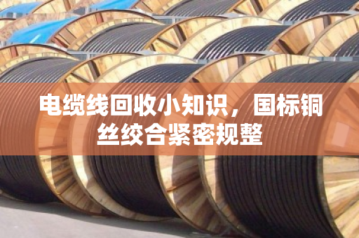 电缆线回收小知识,国标铜丝绞合紧密规整 电缆线回收小知识,国标铜丝绞合紧密规整