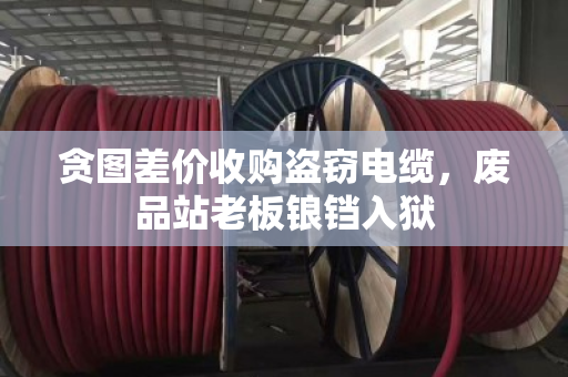 贪图差价收购盗窃电缆,废品站老板锒铛入狱 贪图差价收购盗窃电缆,废品站老板锒铛入狱