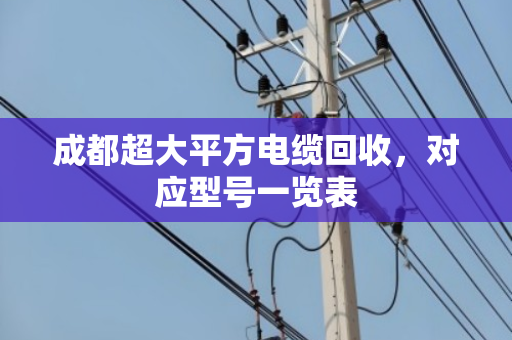 成都超大平方电缆回收,对应型号一览表 成都超大平方电缆回收,对应型号一览表