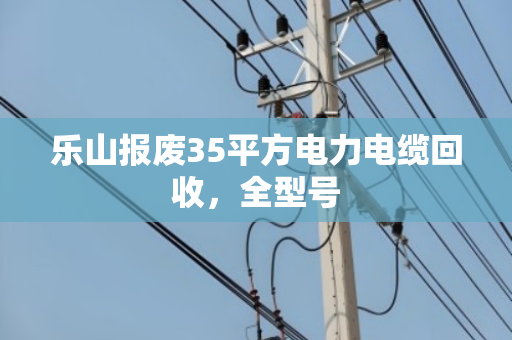 乐山报废35平方电力电缆回收，全型号