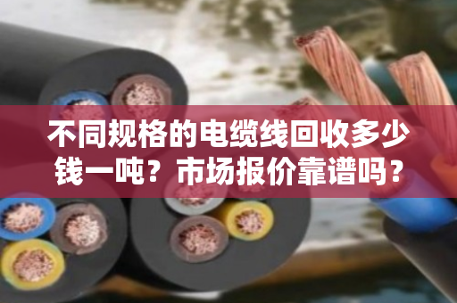 不同规格的电缆线回收多少钱一吨?市场报价靠谱吗? 不同规格的电缆线回收多少钱一吨?市场报价靠谱吗?