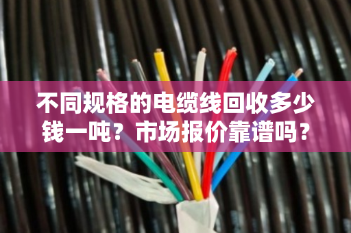 不同规格的电缆线回收多少钱一吨?市场报价靠谱吗? 不同规格的电缆线回收多少钱一吨?市场报价靠谱吗?