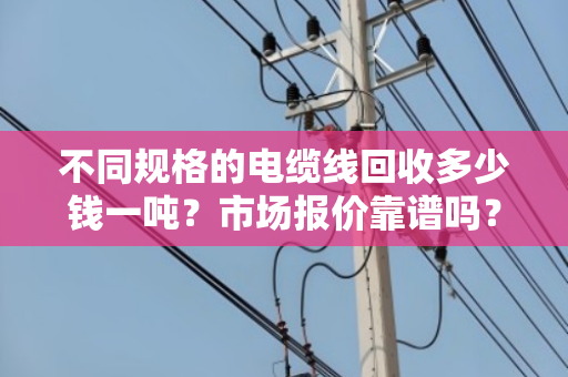 不同规格的电缆线回收多少钱一吨?市场报价靠谱吗? 不同规格的电缆线回收多少钱一吨?市场报价靠谱吗?