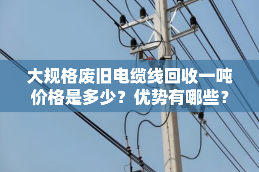 大规格废旧电缆线回收一吨价格是多少?优势有哪些? 大规格废旧电缆线回收一吨价格是多少?优势有哪些?