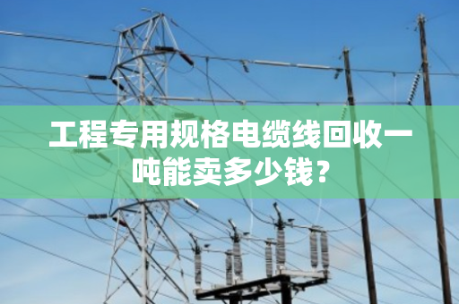 工程专用规格电缆线回收一吨能卖多少钱? 工程专用规格电缆线回收一吨能卖多少钱?