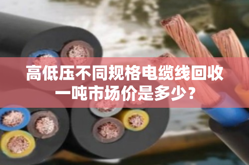 高低压不同规格电缆线回收一吨市场价是多少？