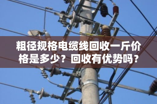 粗径规格电缆线回收一斤价格是多少？回收有优势吗？