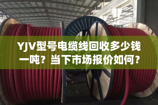YJV型号电缆线回收多少钱一吨?当下市场报价如何? YJV型号电缆线回收多少钱一吨?当下市场报价如何?
