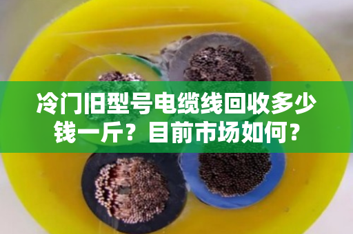 冷门旧型号电缆线回收多少钱一斤?目前市场如何? 冷门旧型号电缆线回收多少钱一斤?目前市场如何?