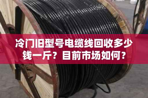 冷门旧型号电缆线回收多少钱一斤?目前市场如何? 冷门旧型号电缆线回收多少钱一斤?目前市场如何?