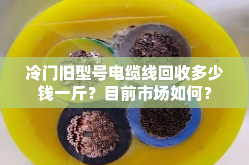 冷门旧型号电缆线回收多少钱一斤?目前市场如何? 冷门旧型号电缆线回收多少钱一斤?目前市场如何?