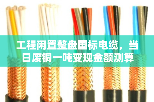 工程闲置整盘国标电缆,当日废铜一吨变现金额测算 工程闲置整盘国标电缆,当日废铜一吨变现金额测算