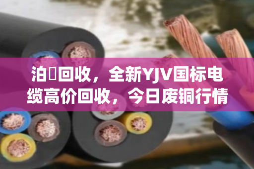 泊祎回收,全新YJV国标电缆高价回收,今日废铜行情揭秘 泊祎回收,全新YJV国标电缆高价回收,今日废铜行情揭秘
