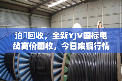 泊祎回收,全新YJV国标电缆高价回收,今日废铜行情揭秘 泊祎回收,全新YJV国标电缆高价回收,今日废铜行情揭秘