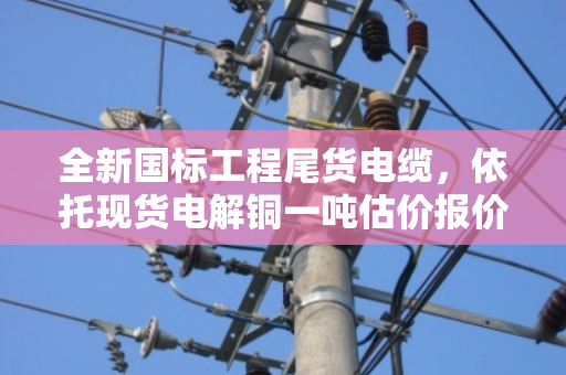 全新国标工程尾货电缆，依托现货电解铜一吨估价报价