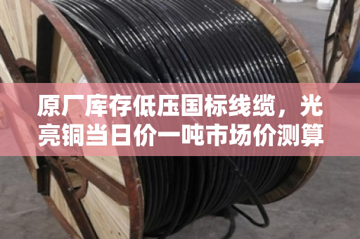 原厂库存低压国标线缆，光亮铜当日价一吨市场价测算