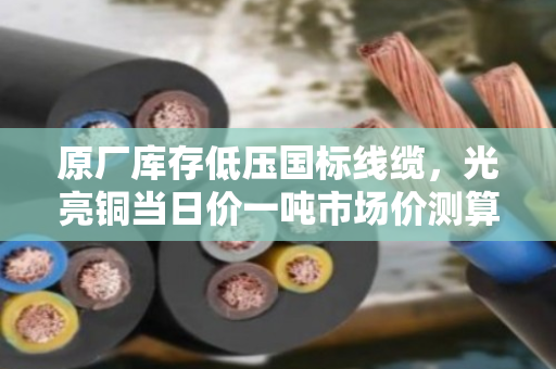 原厂库存低压国标线缆，光亮铜当日价一吨市场价测算