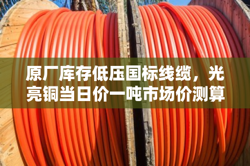 原厂库存低压国标线缆，光亮铜当日价一吨市场价测算