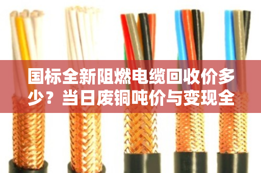 国标全新阻燃电缆回收价多少?当日废铜吨价与变现全解析 国标全新阻燃电缆回收价多少?当日废铜吨价与变现全解析