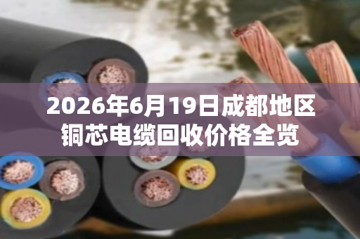 2026年6月19日成都地区铜芯电缆回收价格全览 2026年6月19日成都地区铜芯电缆回收价格全览