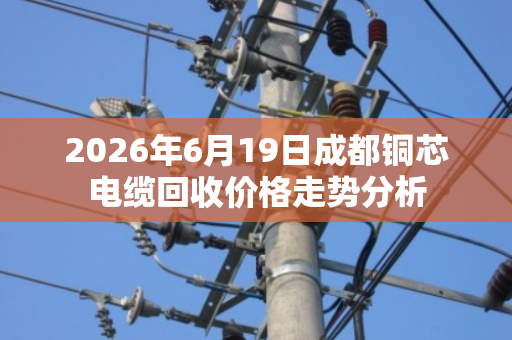 2026年6月19日成都铜芯电缆回收价格走势分析