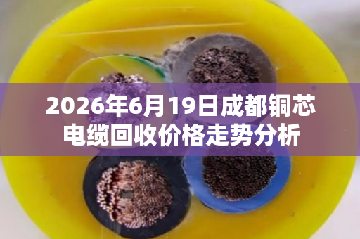 2026年6月19日成都铜芯电缆回收价格走势分析