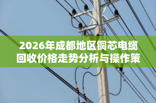 2026年成都地区铜芯电缆回收价格走势分析与操作策略 2026年成都地区铜芯电缆回收价格走势分析与操作策略
