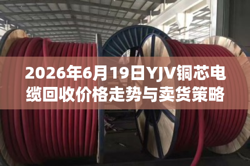 2026年6月19日YJV铜芯电缆回收价格走势与卖货策略