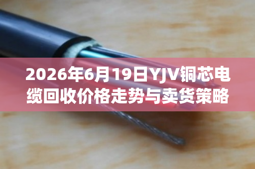 2026年6月19日YJV铜芯电缆回收价格走势与卖货策略