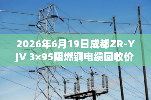 2026年6月19日成都ZR-YJV 3×95阻燃铜电缆回收价格参考 2026年6月19日成都ZR-YJV 3×95阻燃铜电缆回收价格参考