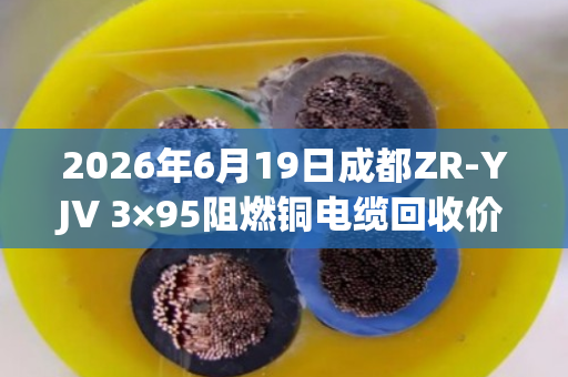 2026年6月19日成都ZR-YJV 3×95阻燃铜电缆回收价格参考 2026年6月19日成都ZR-YJV 3×95阻燃铜电缆回收价格参考