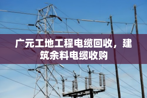 广元工地工程电缆回收，建筑余料电缆收购