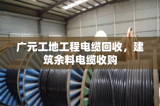 广元工地工程电缆回收，建筑余料电缆收购