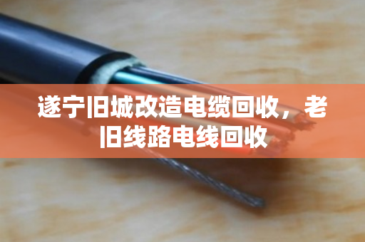 遂宁旧城改造电缆回收，老旧线路电线回收