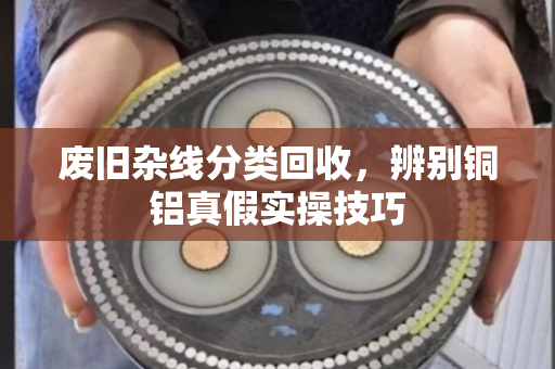 废旧杂线分类回收,辨别铜铝真假实操技巧 废旧杂线分类回收,辨别铜铝真假实操技巧