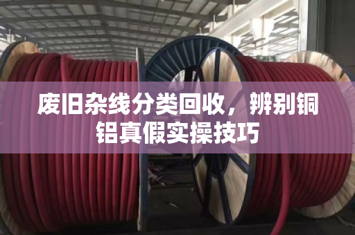 废旧杂线分类回收，辨别铜铝真假实操技巧