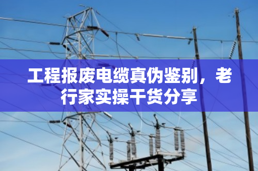 工程报废电缆真伪鉴别，老行家实操干货分享