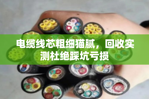 电缆线芯粗细猫腻，回收实测杜绝踩坑亏损