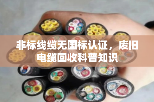 非标线缆无国标认证,废旧电缆回收科普知识 非标线缆无国标认证,废旧电缆回收科普知识
