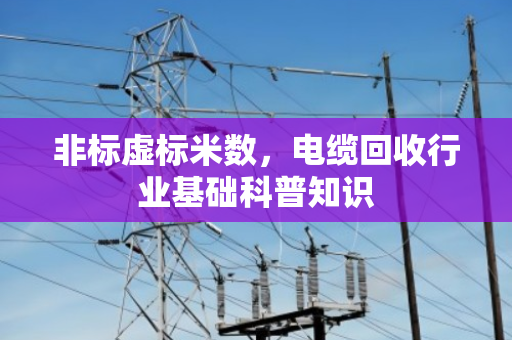 非标虚标米数,电缆回收行业基础科普知识 非标虚标米数,电缆回收行业基础科普知识