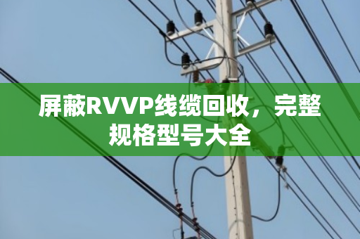 屏蔽RVVP线缆回收，完整规格型号大全