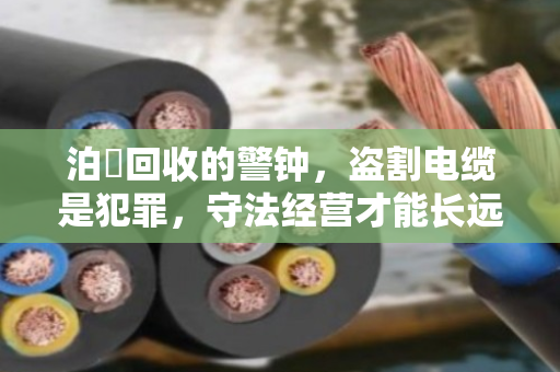泊祎回收的警钟,盗割电缆是犯罪,守法经营才能长远 泊祎回收的警钟,盗割电缆是犯罪,守法经营才能长远
