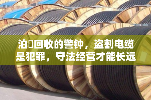 泊祎回收的警钟，盗割电缆是犯罪，守法经营才能长远