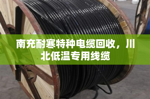 南充耐寒特种电缆回收，川北低温专用线缆