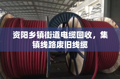 资阳乡镇街道电缆回收，集镇线路废旧线缆