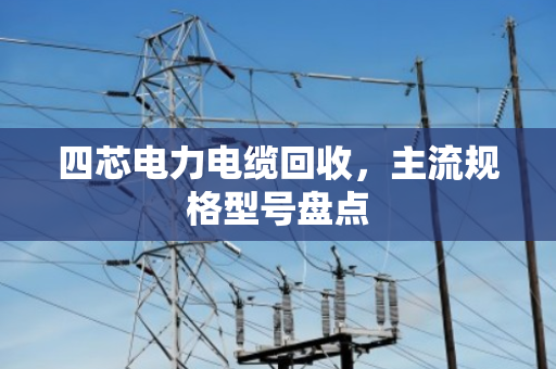 四芯电力电缆回收,主流规格型号盘点 四芯电力电缆回收,主流规格型号盘点