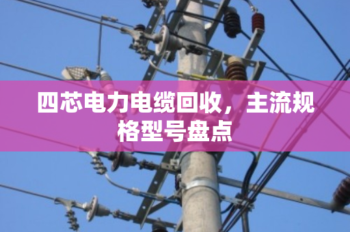 四芯电力电缆回收,主流规格型号盘点 四芯电力电缆回收,主流规格型号盘点